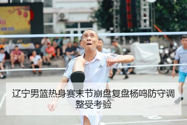 辽宁男篮热身赛末节崩盘复盘杨鸣防守调整受考验